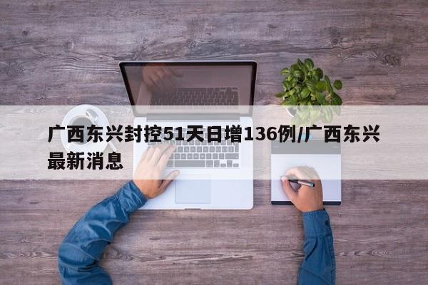 广西东兴封控51天日增136例/广西东兴最新消息