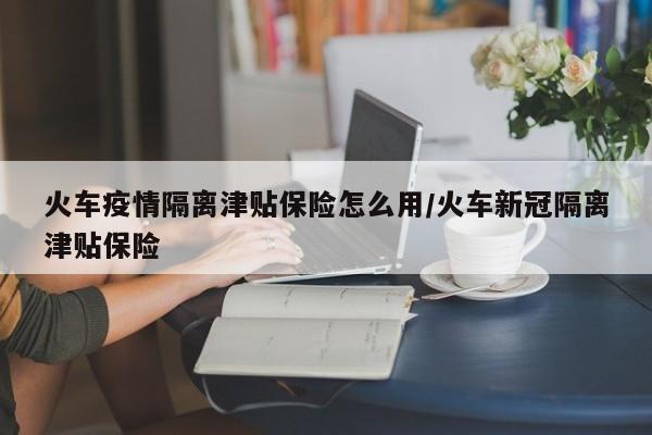 火车疫情隔离津贴保险怎么用/火车新冠隔离津贴保险