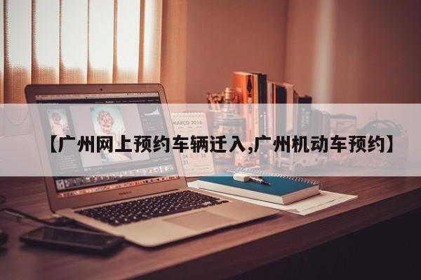 【广州网上预约车辆迁入,广州机动车预约】