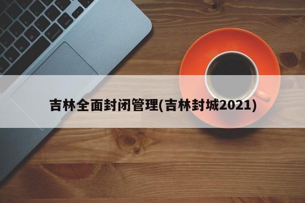 吉林全面封闭管理(吉林封城2021)