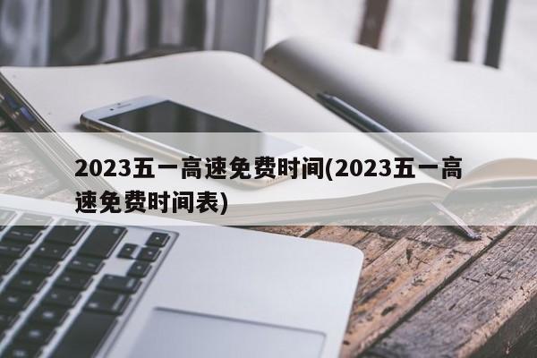 2023五一高速免费时间(2023五一高速免费时间表)