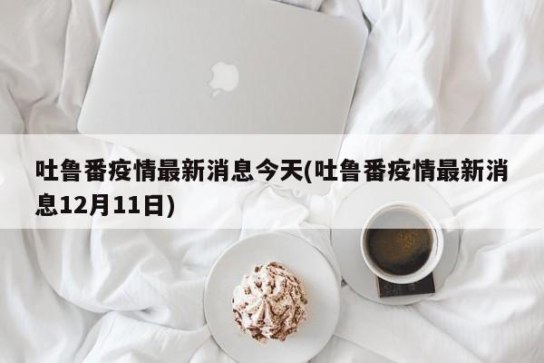 吐鲁番疫情最新消息今天(吐鲁番疫情最新消息12月11日)