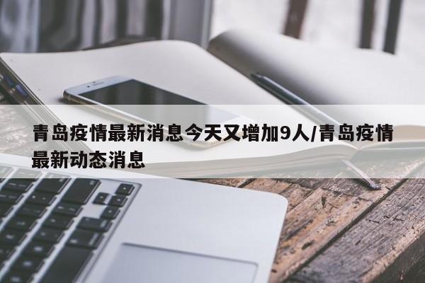 青岛疫情最新消息今天又增加9人/青岛疫情最新动态消息