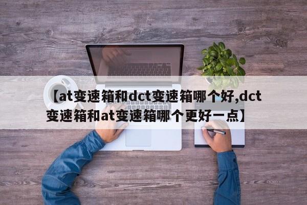 【at变速箱和dct变速箱哪个好,dct变速箱和at变速箱哪个更好一点】