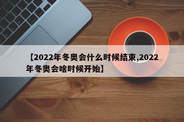 【2022年冬奥会什么时候结束,2022年冬奥会啥时候开始】